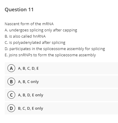 Question 11
Nascent form of the MRNA
A. undergoes splicing only after capping
B. is also called hnRNA
C. is polyadenylated after splicing
D. participates in the spliceosome assembly for splicing
E. joins snRNPs to form the spliceosome assembly
(А) А, В, С, D, E
в) А, В, С only
(c) A, B, D, E only
D B, C, D, E only
