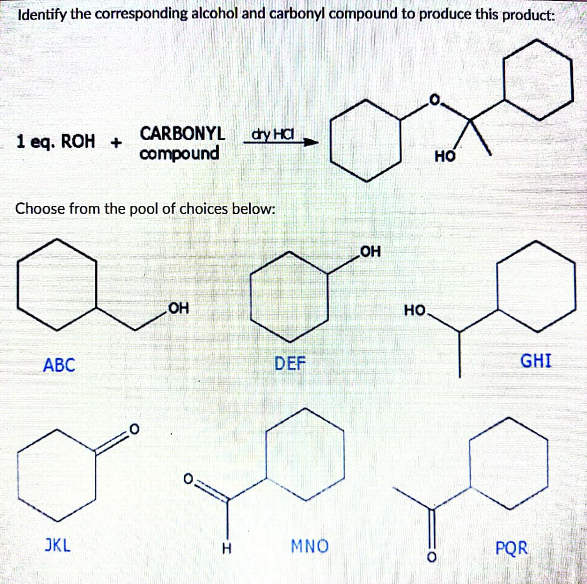 Identify the corresponding alcohol and carbonyl compound to produce this product:
1 eq. ROH +
Choose from the pool of choices below:
ABC
CARBONYL dry HCI
compound
JKL
OH
H
DEF
MNO
OH
HO.
HO
O
GHI
PQR