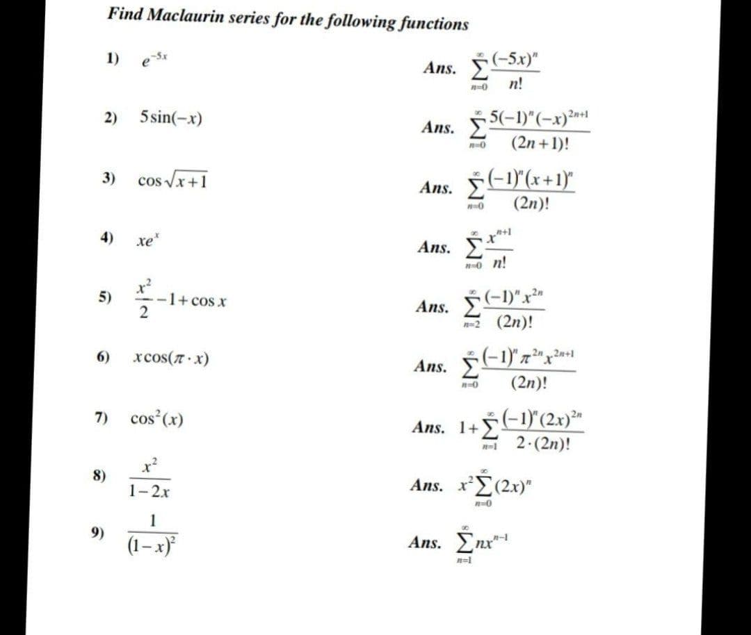 Find Maclaurin series for the following functions
1)
asx
e
2)
5 sin(-x)
3)
cos √√x+1
xe*
5)
6)
7)
8)
9)
-1+ cos x
2
xCOS(π· x)
cos(x)
1-2x
1
(1-x)²
Ans. (-5x)"
n=0
n!
2n+1
Ans. 25-1)"(-x)
n=0
(2n + 1)!
Ans. Σ 5(-1)(x+1)"
#=0
(2n)!
+1
Ans. Σ
Σ
Ans. Σ(-1)"x"
n=2 (2η)!
Ans.
(-1)"m2x20
n=0
(2η)!
Ans. 1+ Σ
(−1)" (2x)"
n=1
2. (2n)!
Ans.x^Σ (2x)"
n=0
00
Ans. Enx"
n=1