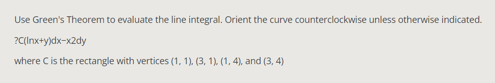 Use Green's Theorem to evaluate the line integral. Orient the curve counterclockwise unless otherwise indicated.
?C(Inx+y)dx-x2dy
where C is the rectangle with vertices (1, 1), (3, 1), (1, 4), and (3, 4)
