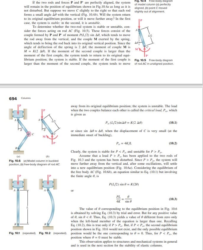 If the two rods and forces P and P' are perfectly aligned, the system
will remain in the position of equilibrium shown in Fig.10.4a as long as it is
not disturbed. But suppose we move C slightly to the right so that each rod
forms a small angle A0 with the vertical (Fig. 10.4b). Will the system return
to its original equilibrium position, or will it move further away? In the first
case, the system is stable; in the second, it is unstable.
To determine whether the two-rod system is stable or unstable, con-
sider the forces acting on rod AC (Fig. 10.5). These forces consist of the
couple formed by P and P' of moment P(L/2) sin A0, which tends to move
the rod away from the vertical, and the couple M exerted by the spring,
which tends to bring the rod back into its original vertical position. Since the
angle of deflection of the spring is 2 A0, the moment of couple M is
M = K(2 A0). If the moment of the second couple is larger than the
moment of the first couple, the system tends to return to its original equi-
librium position; the system is stable. If the moment of the first couple is
larger than the moment of the second couple, the system tends to move
694 Columns
Be
(a)
(b)
Fig. 10.6 (0) Model column in buckled
position, (b) free-body diagram of rod AC.
B
Fig. 10.4 Free-body diagram
of model column (a) perfectly
aligned, (b) point C moved
slightly out of alignment.
A
or
A0
M
PL
0
4K sin 8
away from its original equilibrium position; the system is unstable. The load
when the two couples balance each other is called the critical load, Pa, which
is given as
1/2
Fig. 10.5 Free-body diagram
of rod AC in unaligned position.
Par (L/2)sin A0 = K(2 A0)
(10.1)
or since sin A0 A0, when the displacement of C is very small (at the
immediate onset of buckling),
P₁ = 4K/L
Clearly, the system is stable for P < P and unstable for P> Par
Assume that a load P > Per has been applied to the two rods of
Fig. 10.3 and the system has been disturbed. Since P> Per, the system will
move further away from the vertical and, after some oscillations, will settle
into a new equilibrium position (Fig. 10.6a). Considering the equilibrium of
the free body AC (Fig. 10.6b), an equation similar to Eq. (10.1) but involving
the finite angle 8, is
P(L/2) sin = K(20)
(10.2)
(10.3)
The value of corresponding to the equilibrium position in Fig. 10.6
is obtained by solving Eq. (10.3) by trial and error. But for any positive value
of 0, sin 0 <0. Thus, Eq. (10.3) yields a value of 0 different from zero only
when the left-hand member of the equation is larger than one. Recalling
Eq. (10.2), this is true only if P> P. But, if P < Pa, the second equilibrium
position shown in Fig. 10.6 would not exist, and the only possible equilibrium
Fig. 10.1 (repeated). Fig. 10.2 (repeated). position would be the one corresponding to 0 = 0. Thus, for P < Pa, the
position where 0 = 0 must be stable.
This observation applies to structures and mechanical systems in general
and is used in the next section for the stability of elastic columns.