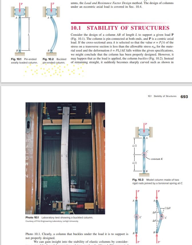 B
Fig. 10.1 Pin-ended Fig. 10.2 Buckled
axially loaded column. pin-ended column.
->
umns, the Load and Resistance Factor Design method. The design of columns
under an eccentric axial load is covered in Sec. 10.4.
10.1
STABILITY OF STRUCTURES
Consider the design of a column AB of length L to support a given load P
(Fig. 10.1). The column is pin-connected at both ends, and P is a centric axial
load. If the cross-sectional area A is selected so that the value 6 = P/A of the
stress on a transverse section is less than the allowable stress all for the mate-
rial used and the deformation & PL/AE falls within the given specifications,
we might conclude that the column has been properly designed. However, it
may happen that as the load is applied, the column buckles (Fig. 10.2). Instead
of remaining straight, it suddenly becomes sharply curved such as shown in
Photo 10.1 Laboratory test showing a buckled column.
Courtesy of Fritz Engineering Laboratory, Lehigh University
Photo 10.1. Clearly, a column that buckles under the load it is to support is
not properly designed.
We can gain insight into the stability of elastic columns by consider-
L/2
L/2
AG
Be
10.1 Stability of Structures
Fig. 10.3 Model column made of two
rigid rods joined by a torsional spring at C.
P
- constant K
ΔΘ
AB
B
240
693
с