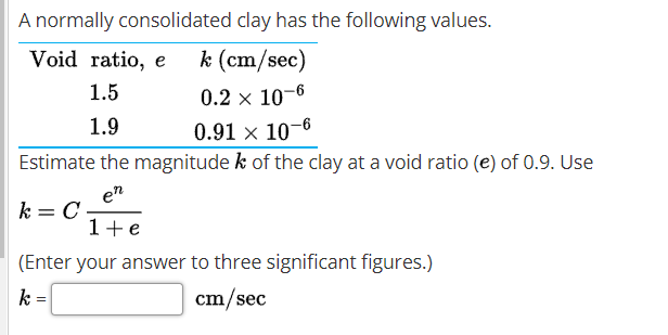 A normally consolidated clay has the following values.
Void ratio, e
k (cm/sec)
1.5
0.2 x 10-6
0.91 x 10-6
Estimate the magnitude k of the clay at a void ratio (e) of 0.9. Use
1.9
en
k = C,
1+e
(Enter your answer to three significant figures.)
k
cm/sec

