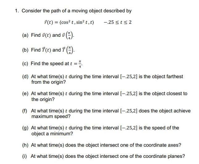 1. Consider the path of a moving object described by
7(t) = (cos? t, sin? t,t)
-25 <t<2
(a) Find i(t) and i (:).
(b) Find T(t) and T :).
(c) Find the speed at t =.
(d) At what time(s) t during the time interval [-.25,2] is the object farthest
from the origin?
(e) At what time(s) t during the time interval [-.25,2] is the object closest to
the origin?
(f) At what time(s) t during the time interval [-.25,2] does the object achieve
maximum speed?
(g) At what time(s) t during the time interval [-.25,2] is the speed of the
object a minimum?
(h) At what time(s) does the object intersect one of the coordinate axes?
(i) At what time(s) does the object intersect one of the coordinate planes?
