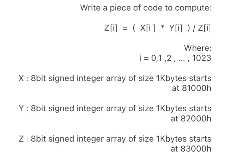 Write a piece of code to compute:
Z[i] = ( X[i] * Y[i] ) / Z[i]
Where:
i = 0,1 ,2, ... , 1023
X: 8bit signed integer array of size 1Kbytes starts
at 81000h
Y: 8bit signed integer array of size 1Kbytes starts
at 82000h
Z: 8bit signed integer array of size 1Kbytes starts
at 83000h
