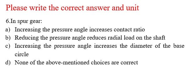 Please write the correct answer and unit
6.In spur gear:
a) Increasing the pressure angle increases contact ratio
b) Reducing the pressure angle reduces radial load on the shaft
c) Increasing the pressure angle increases the diameter of the base
circle
d) None of the above-mentioned choices are correct
