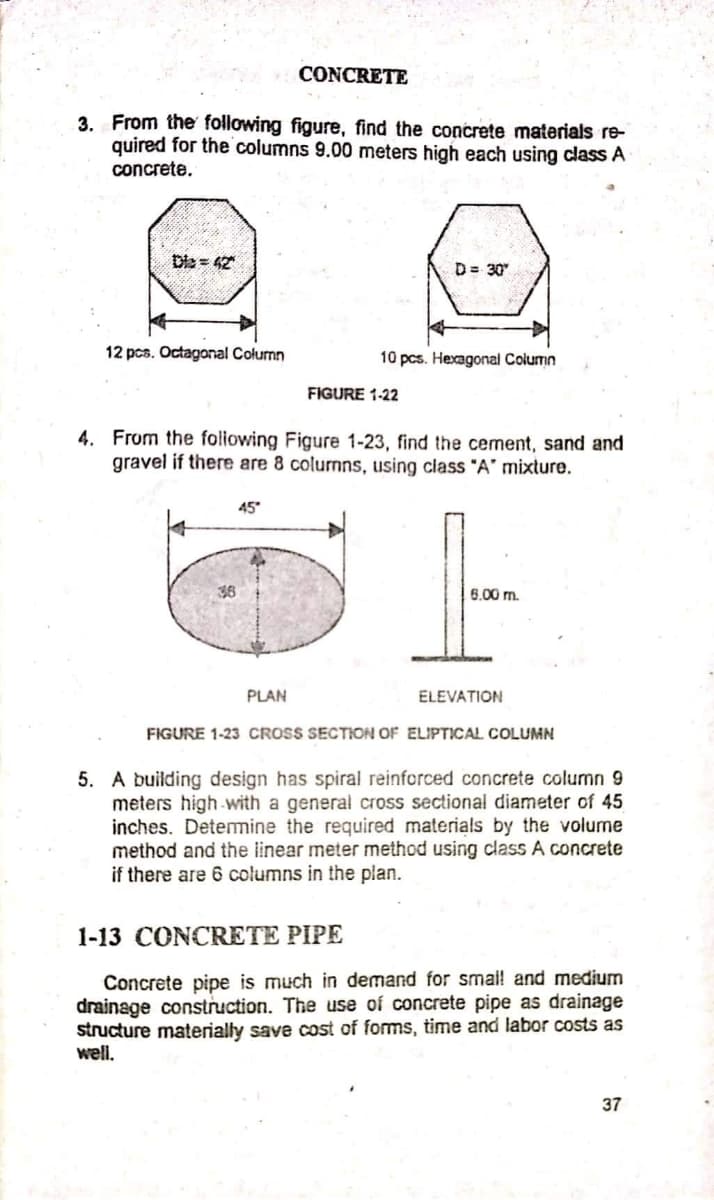 CONCRETE
3. From the following figure, find the concrete materials re-
quired for the columns 9.00 meters high each using class A
concrete.
Dia = 42
D= 30"
12 pcs. Octagonal Colurmn
10 pcs. Hexagonal Column
FIGURE 1-22
4. From the foliowing Figure 1-23, find the cement, sand and
gravel if there are 8 colurmns, using class "A' mixture.
45
36
6.00 m.
PLAN
ELEVATION
FIGURE 1-23 CROSS SECTION OF ELIPTICAL COLUMN
5. A building design has spiral reinforced concrete column 9
meters high-with a general cross sectional diameter of 45
inches. Detemine the required materials by the volume
method and the linear meter method using class A concrete
if there are 6 columns in the plan.
1-13 CONCRETE PIPE
Concrete pipe is much in demand for smai! and medium
drainage construction. The use of concrete pipe as drainage
structure materially save cost of forms, time and labor costs as
well.
37
