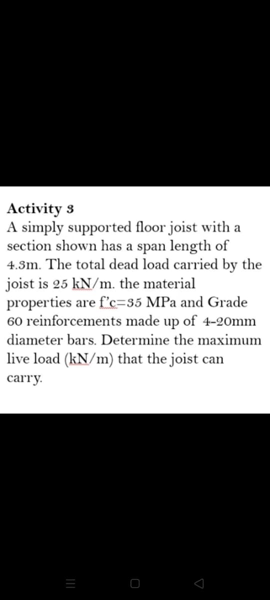 Activity 3
A simply supported floor joist with a
section shown has a span length of
4.3m. The total dead load carried by the
joist is 25 kN/m. the material
properties are f'c=35 MPa and Grade
60 reinforcements made up of 4-20mm
diameter bars. Determine the maximum
live load (kN/m) that the joist can
carry.
