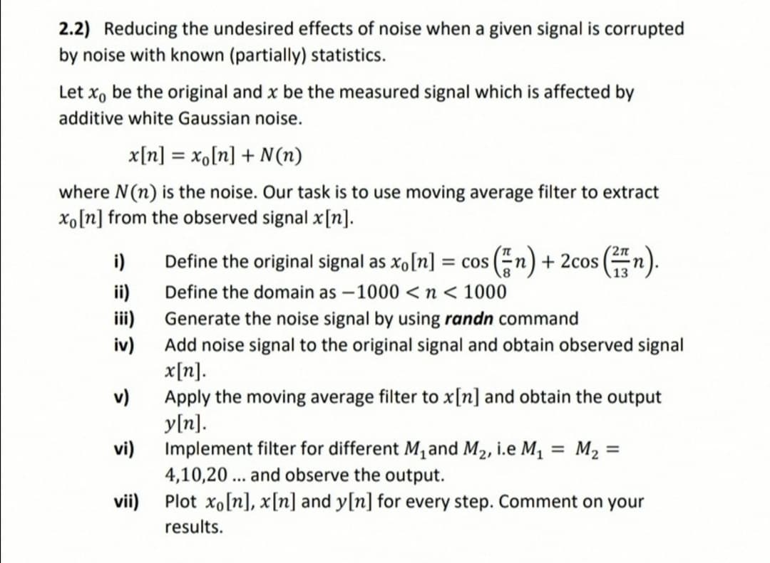 2.2) Reducing the undesired effects of noise when a given signal is corrupted
by noise with known (partially) statistics.
Let x, be the original and x be the measured signal which is affected by
additive white Gaussian noise.
x[n] = x,[n] + N(n)
%3D
where N(n) is the noise. Our task is to use moving average filter to extract
xo[n] from the observed signal x[n].
Define the original signal as xo[n] = cos (n) + 2cos (
Define the domain as – 1000 <n < 1000
i)
ii)
iii)
Generate the noise signal by using randn command
iv)
Add noise signal to the original signal and obtain observed signal
x[n].
v)
Apply the moving average filter to x[n] and obtain the output
y[n].
vi)
Implement filter for different M, and M2, i.e M, = M2 =
4,10,20 ... and observe the output.
vii)
Plot xo[n], x[n] and y[n] for every step. Comment on your
results.

