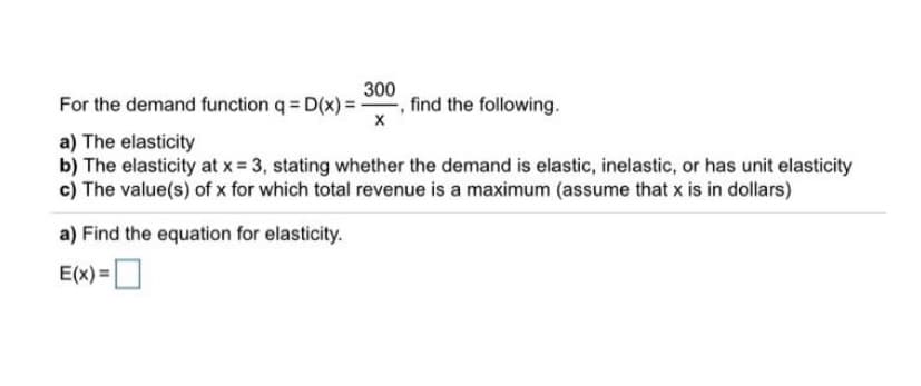300
For the demand function q = D(x) = , find the following.
a) The elasticity
b) The elasticity at x = 3, stating whether the demand is elastic, inelastic, or has unit elasticity
c) The value(s) of x for which total revenue is a maximum (assume that x is in dollars)
a) Find the equation for elasticity.
E(x) =O
