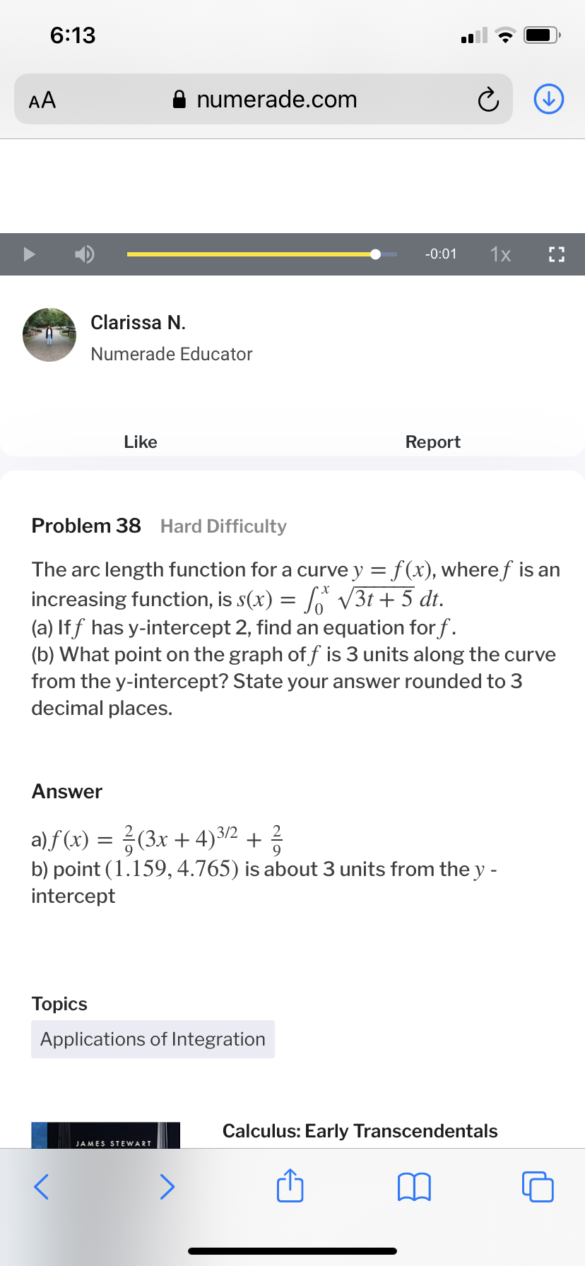 6:13
AA
numerade.com
-0:01
1x
Clarissa N.
Numerade Educator
Like
Report
Problem 38 Hard Difficulty
The arc length function for a curve y = f(x), wheref is an
increasing function, is s(x) = V3t + 5 dt.
(a) If f has y-intercept 2, find an equation for f.
(b) What point on the graph of f is 3 units along the curve
from the y-intercept? State your answer rounded to 3
decimal places.
Answer
a) f (x) = ?(3x + 4)3/2 + 3
b) point (1.159, 4.765) is about 3 units from the y -
intercept
Topics
Applications of Integration
Calculus: Early Transcendentals
JAMES STEWART
<>
