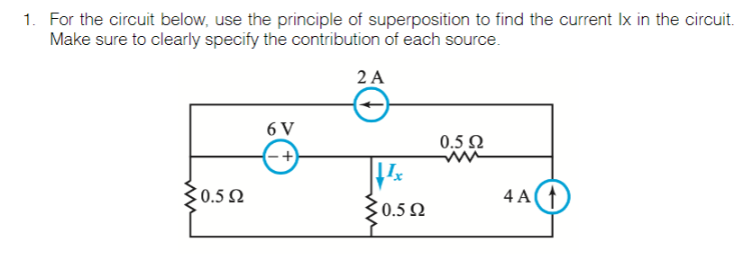 1. For the circuit below, use the principle of superposition to find the current Ix in the circuit.
Make sure to clearly specify the contribution of each source.
2 A
6 V
0.5 Q
-+
30.5 N
4 A()
30.5 2
