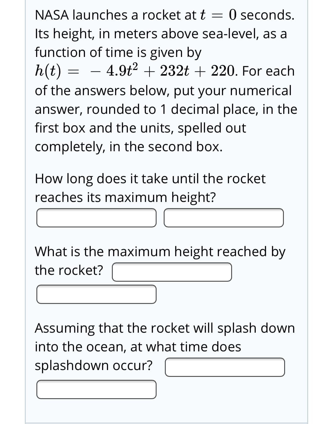 NASA launches a rocket att = 0 seconds.
Its height, in meters above sea-level, as a
function of time is given by
h(t) = -
4.9t2 + 232t + 220. For each
of the answers below, put your numerical
answer, rounded to 1 decimal place, in the
first box and the units, spelled out
completely, in the second box.
How long does it take until the rocket
reaches its maximum height?
What is the maximum height reached by
the rocket?
Assuming that the rocket will splash down
into the ocean, at what time does
splashdown occur?
