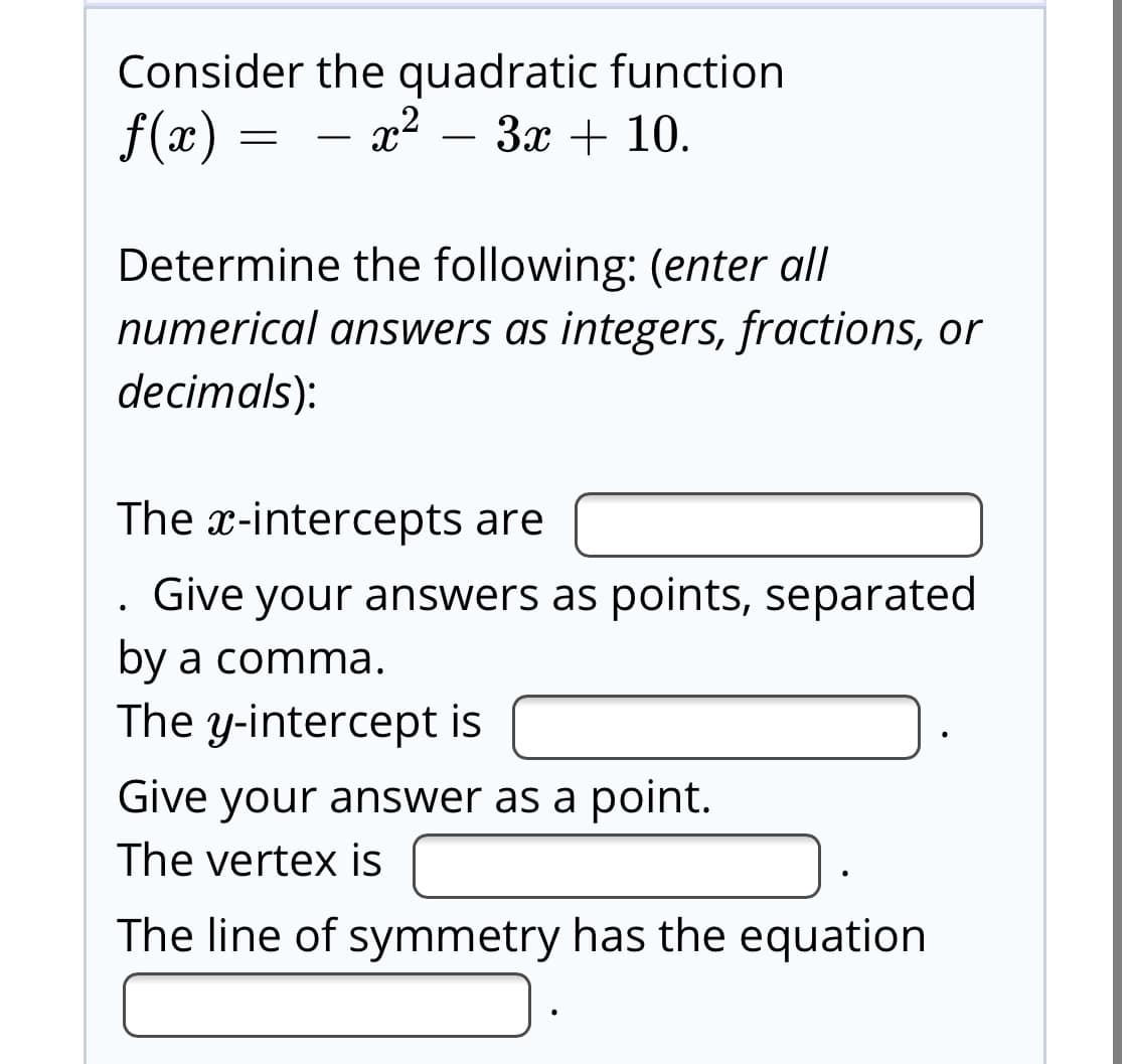 Consider the quadratic function
– x²
f(x)
3x + 10.
Determine the following: (enter all
numerical answers as integers, fractions, or
decimals):
The x-intercepts are
Give your answers as points, separated
by a comma.
The y-intercept is
Give your answer as a point.
The vertex is
The line of symmetry has the equation
