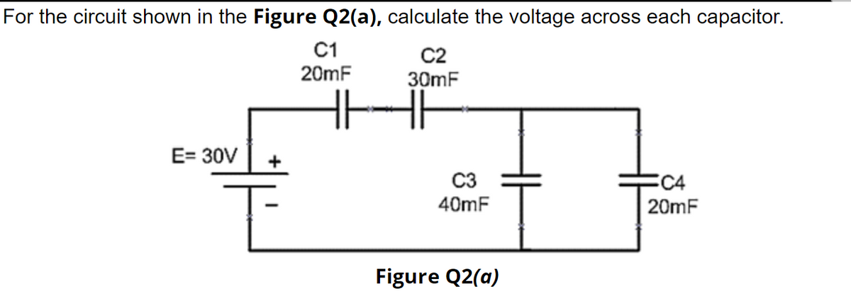 For the circuit shown in the Figure Q2(a), calculate the voltage across each capacitor.
C1
20mF
C2
30mF
E= 30V
C3
40mF
C4
20mF
Figure Q2(a)

