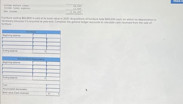 Check m
Income before taxes
Income taxes expense
30,200
13,900
$ 24,300
Net income
Furniture costing $63,800 is sold at its book value in 2021. Acquisitions of furniture total $49,200 cash, on which no depreciation is
necessary because it is acquired at year-end. Complete the general ledger accounts to calculate cash received from the sale of
furniture.
Furniture
Beginning balance
Ending balance
Accumulated Depreciation
Beginning balance
Ending balance
Cost
Accumulated depreciation
Book value (Cash recelved)
