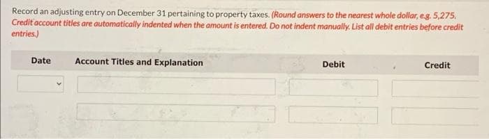 Record an adjusting entry on December 31 pertaining to property taxes. (Round answers to the nearest whole dollar, eg. 5,275.
Credit 'account titles are automatically indented when the amount is entered. Do not indent manually. List all debit entries before credit
entries.)
Date
Account Titles and Explanation
Debit
Credit
