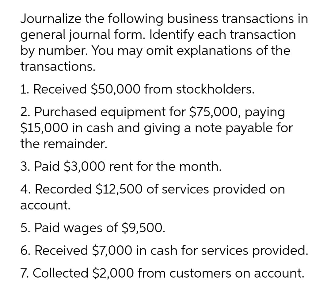 Journalize the following business transactions in
general journal form. Identify each transaction
by number. You may omit explanations of the
transactions.
1. Received $50,000 from stockholders.
2. Purchased equipment for $75,000, paying
$15,000 in cash and giving a note payable for
the remainder.
3. Paid $3,000 rent for the month.
4. Recorded $12,500 of services provided on
account.
5. Paid wages of $9,500.
6. Received $7,000 in cash for services provided.
7. Collected $2,000 from customers on account.
