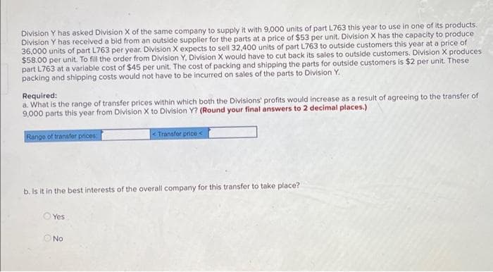 Division Y has asked Division X of the same company to supply it with 9,000 units of part L763 this year to use in one of its products.
Division Y has received a bid from an outside supplier for the parts at a price of $53 per unit. Division X has the capacity to produce
36,000 units of part L763 per year. Division X expects to sell 32,400 units of part L763 to outside customers this year at a price of
$58.00 per unit. To fill the order from Division Y, Division X would have to cut back its sales to outside customers. Division X produces
part L763 at a varlable cost of $45 per unit. The cost of packing and shipping the parts for outside customers is $2 per unit. These
packing and shipping costs would not have to be incurred on sales of the parts to Division Y.
Required:
a. What is the range of transfer prices within which both the Divisions' profits would increase as a result of agreeing to the transfer of
9,000 parts this year from Division X to Division Y? (Round your final answers to 2 decimal places.)
Range of transfer prices:
< Transfer price<
b. Is it in the best interests of the overall company for this transfer to take place?
O Yes
No
