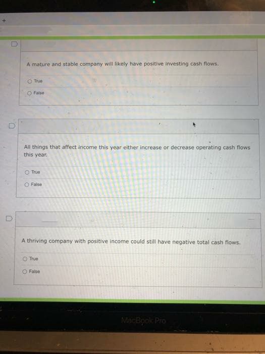 A mature and stable company will likely have positive investing cash flows.
O True
O False
All things that affect income this year either increase or decrease operating cash flows
this year.
O True
O False
A thriving company with positive income could still have negative total cash flows.
True
O False
MacBook Pro
