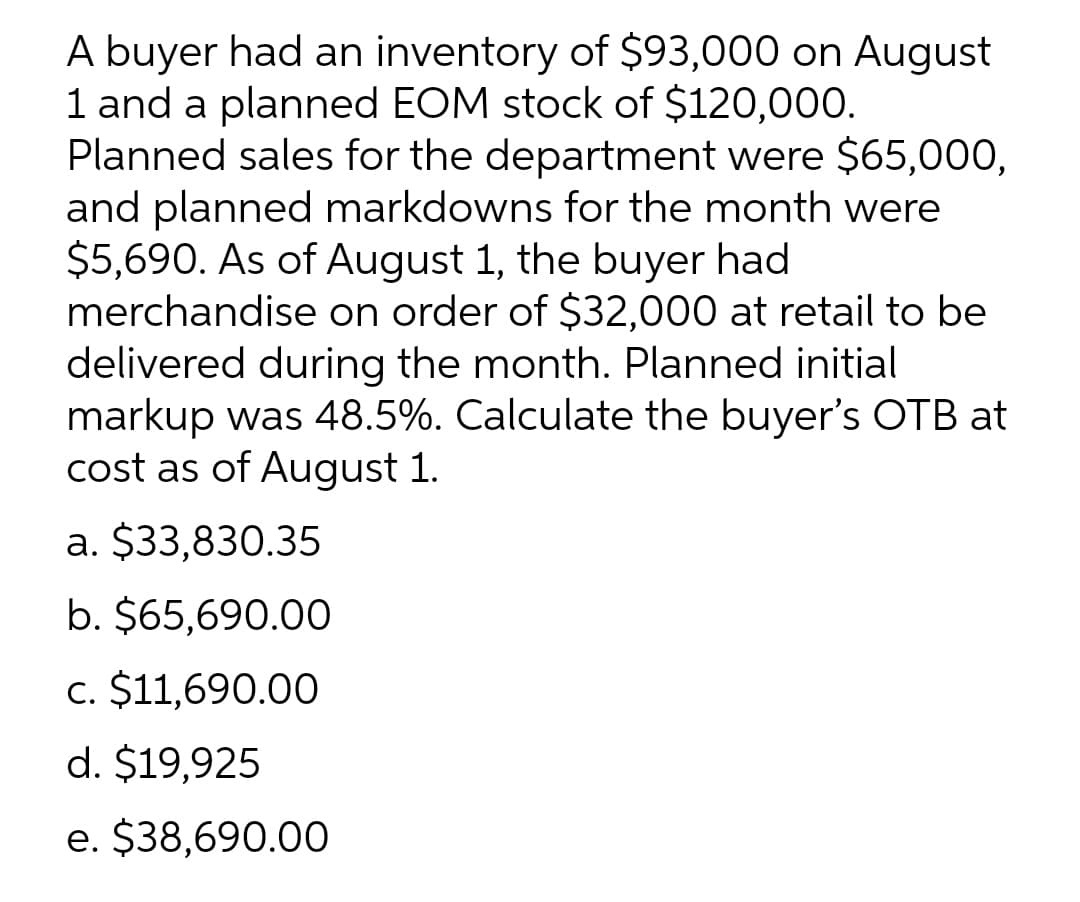 A buyer had an inventory of $93,000 on August
1 and a planned EOM stock of $120,000.
Planned sales for the department were $65,000,
and planned markdowns for the month were
$5,690. As of August 1, the buyer had
merchandise on order of $32,000 at retail to be
delivered during the month. Planned initial
markup was 48.5%. Calculate the buyer's OTB at
cost as of August 1.
а. $33,830.35
b. $65,690.00
c. $11,690.00
d. $19,925
e. $38,690.00

