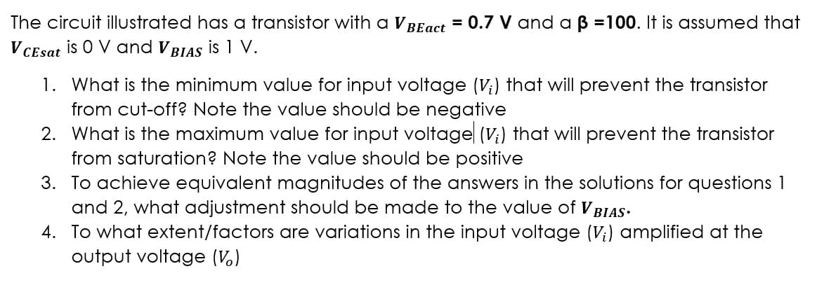 The circuit illustrated has a transistor with a V
V CEsat is O V and VBIAS is 1 V.
BEact = 0.7 V and a ß =100. It is assumed that
1. What is the minimum value for input voltage (V₁) that will prevent the transistor
from cut-off? Note the value should be negative
2. What is the maximum value for input voltage (V;) that will prevent the transistor
from saturation? Note the value should be positive
3. To achieve equivalent magnitudes of the answers in the solutions for questions 1
and 2, what adjustment should be made to the value of V BIAS.
4.
To what extent/factors are variations in the input voltage (V;) amplified at the
output voltage (V)