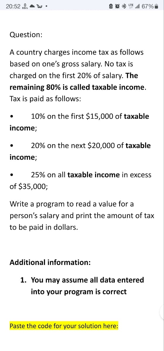 20:52 , a w
O O * TE ll 67%i
Question:
A country charges income tax as follows
based on one's gross salary. No tax is
charged on the first 20% of salary. The
remaining 80% is called taxable income.
Tax is paid as follows:
10% on the first $15,000 of taxable
income;
20% on the next $20,000 of taxable
income;
25% on all taxable income in excess
of $35,000;
Write a program to read a value for a
person's salary and print the amount of tax
to be paid in dollars.
Additional information:
1. You may assume all data entered
into your program is correct
Paste the code for your solution here:
