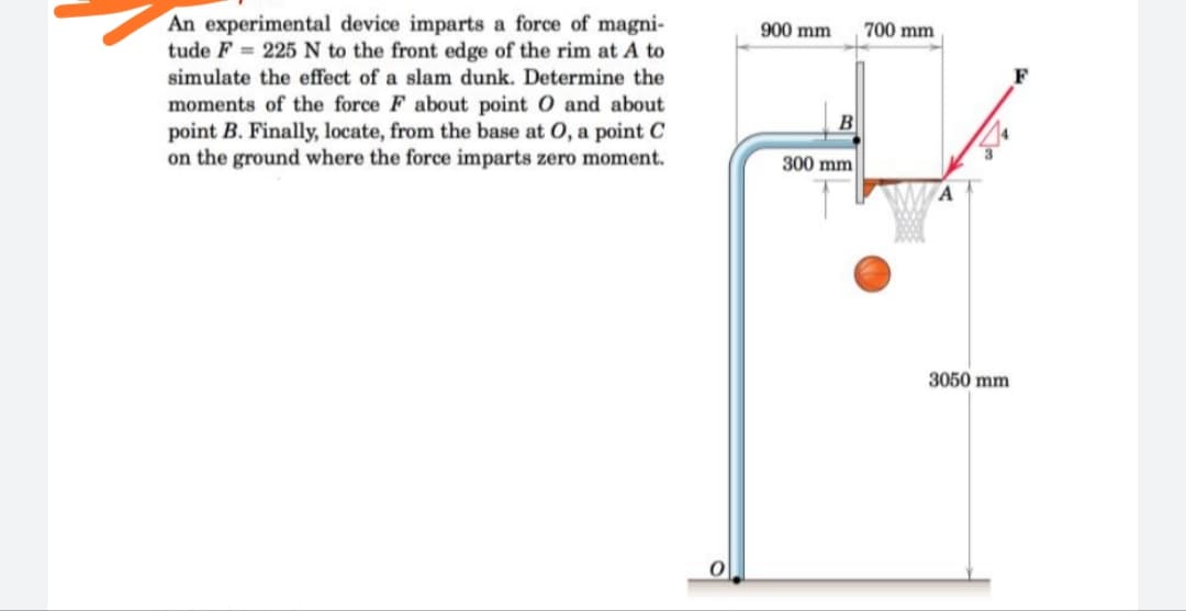 An experimental device imparts a force of magni-
tude F = 225 N to the front edge of the rim at A to
900 mm
700 mm
simulate the effect of a slam dunk. Determine the
moments of the force F about point O and about
point B. Finally, locate, from the base at 0, a point C
on the ground where the force imparts zero moment.
B
300 mm
3050 mm
