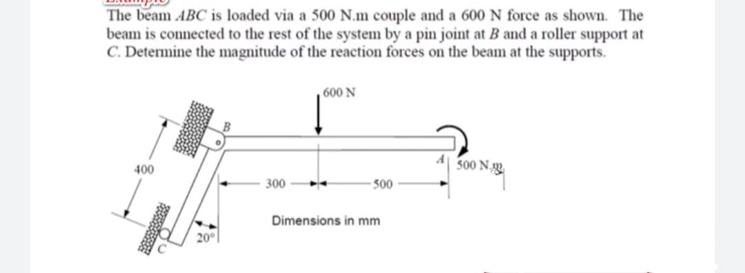 The beam ABC is loaded via a 500 N.m couple and a 600 N force as shown. The
beam is connected to the rest of the system by a pin joint at B and a roller support at
C. Determine the magnitude of the reaction forces on the beam at the supports.
600 N
500 N.
400
300
- 500
Dimensions in mm
20°
