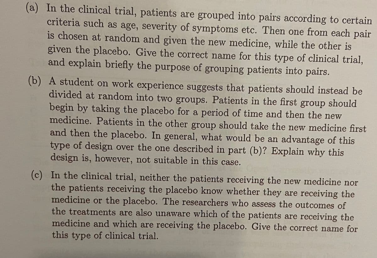 (a) In the clinical trial, patients are grouped into pairs according to certain
criteria such as age, severity of symptoms etc. Then one from each pair
is chosen at random and given the new medicine, while the other is
given the placebo. Give the correct name for this type of clinical trial,
and explain briefly the purpose of grouping patients into pairs.
(b) A student on work experience suggests that patients should instead be
divided at random into two groups. Patients in the first group should
begin by taking the placebo for a period of time and then the new
medicine. Patients in the other group should take the new medicine first
and then the placebo. In general, what would be an advantage of this
type of design over the one described in part (b)? Explain why this
design is, however, not suitable in this case.
(c) In the clinical trial, neither the patients receiving the new medicine nor
the patients receiving the placebo know whether they are receiving the
medicine or the placebo. The researchers who assess the outcomes of
the treatments are also unaware which of the patients are receiving the
medicine and which are receiving the placebo. Give the correct name for
this type of clinical trial.

