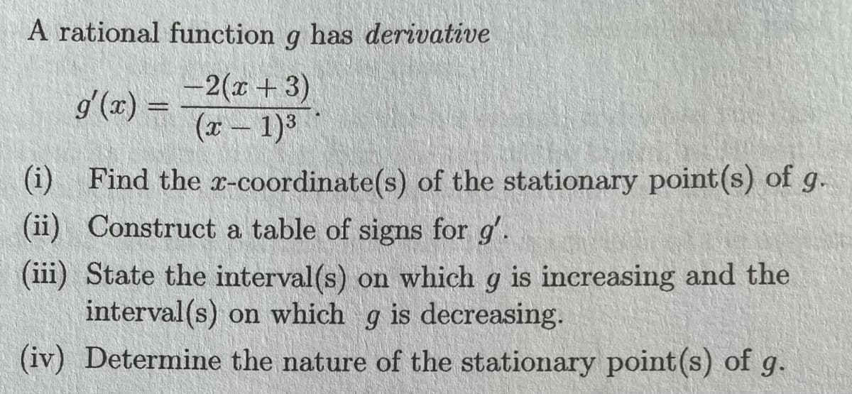 A rational function g has derivative
-2(x + 3)
(x - 1)³
g'(x) =
(i)
Find the x-coordinate(s) of the stationary point(s) of g.
(ii) Construct a table of signs for g'.
(iii) State the interval(s) on which g is increasing and the
interval(s) on which g is decreasing.
(iv) Determine the nature of the stationary point (s) of g.