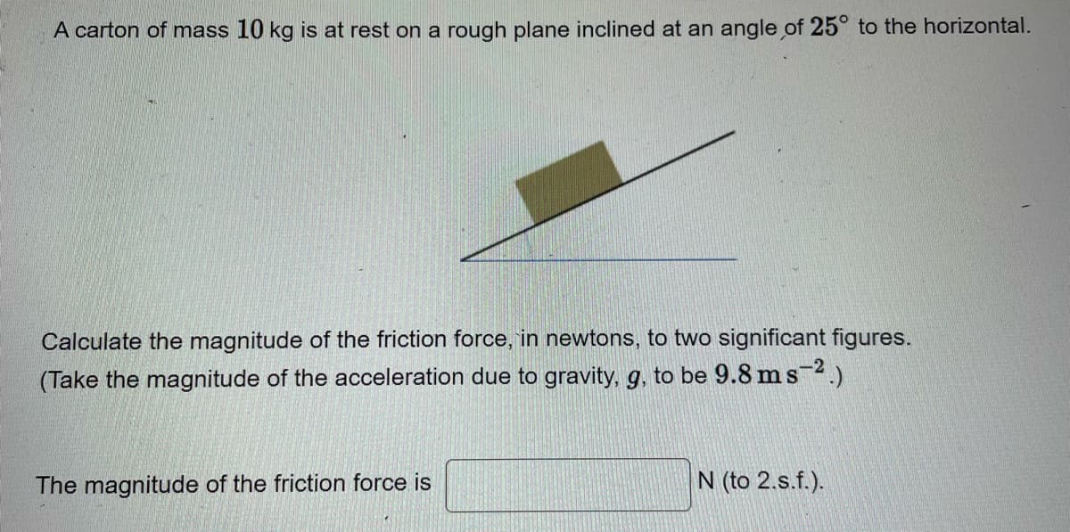 A carton of mass 10 kg is at rest on a rough plane inclined at an angle of 25° to the horizontal.
Calculate the magnitude of the friction force, in newtons, to two significant figures.
(Take the magnitude of the acceleration due to gravity, g, to be 9.8 ms 2.)
The magnitude of the friction force is
N (to 2.s.f.).