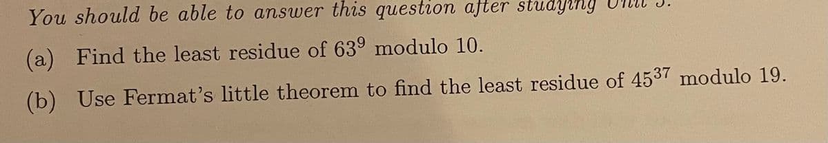 You should be able to answer this question after studying
(a) Find the least residue of 639 modulo 10.
(b) Use Fermat's little theorem to find the least residue of 4537 modulo 19.
