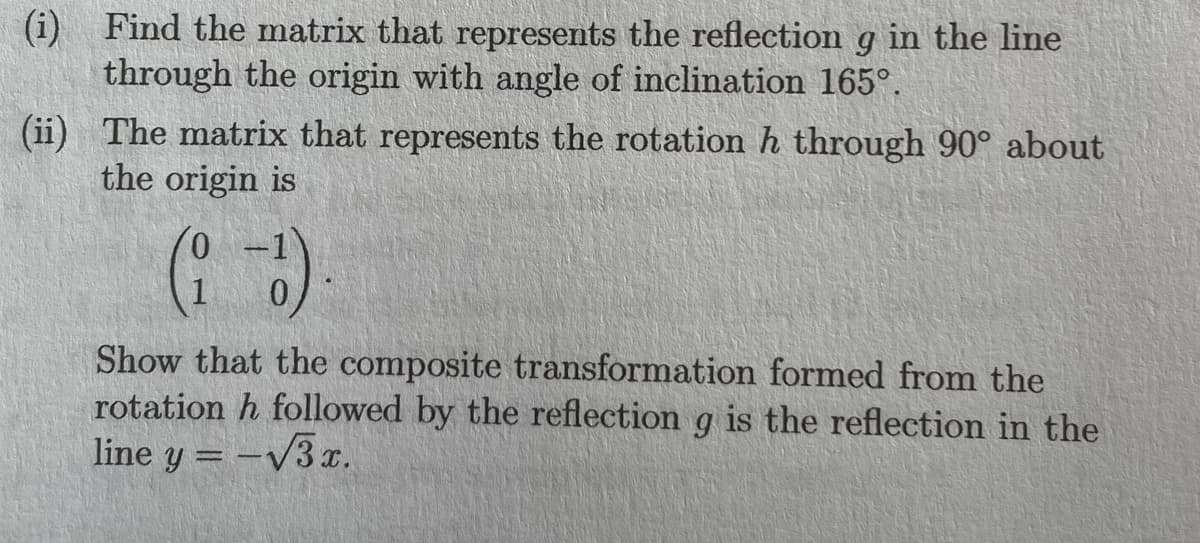 (i) Find the matrix that represents the reflection g in the line
through the origin with angle of inclination 165°.
(ii)
The matrix that represents the rotation h through 90° about
the origin is
0
(i-1)
Show that the composite transformation formed from the
rotation h followed by the reflection g is the reflection in the
line y = -√3x.