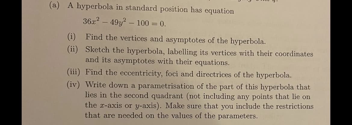 (a) A hyperbola in standard position has equation
36x2 – 49y? - 100 = 0.
(i) Find the vertices and asymptotes of the hyperbola.
(ii) Sketch the hyperbola, labelling its vertices with their coordinates
and its asymptotes with their equations.
(iii) Find the eccentricity, foci and directrices of the hyperbola.
(iv) Write down a parametrisation of the part of this hyperbola that
lies in the second quadrant (not including any points that lie on
the x-axis or y-axis). Make sure that you include the restrictions
that are needed on the values of the parameters.
