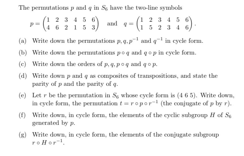 The permutations
p and q in So have the two-line symbols
1 2 3 4 5 6
4 6 2 15 3,
(3)
1 2 3 4 5 6
1 5 2 3 4 6
P =
and q =
(a) Write down the permutations p, q, p
and q¹ in cycle form.
(b) Write down the permutations po q and q o p in cycle form.
(c) Write down the orders of p, q, po q and qop.
(d) Write down p and q as composites of transpositions, and state the
parity of p and the parity of q.
(e) Let r be the permutation in S6 whose cycle form is (4 6 5). Write down,
in cycle form, the permutation t=ropor-¹ (the conjugate of p by r).
(f) Write down, in cycle form, the elements of the cyclic subgroup H of S6
generated by p.
(g) Write down, in cycle form, the elements of the conjugate subgroup
roHor-¹.