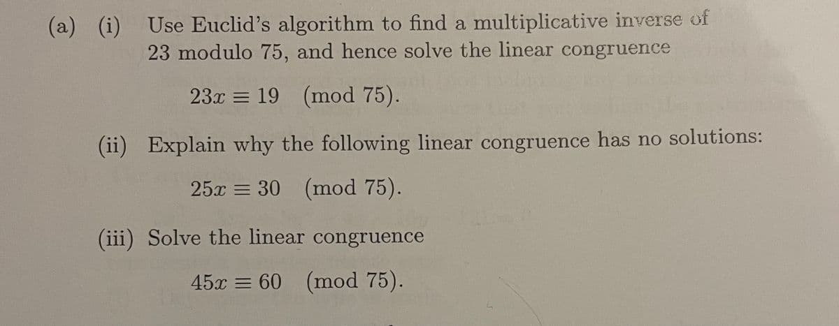 (a) (i) Use Euclid's algorithm to find a multiplicative inverse of
23 modulo 75, and hence solve the linear congruence
23x = 19 (mod 75).
(ii) Explain why the following linear congruence has no solutions:
25x = 30 (mod 75).
(iii) Solve the linear congruence
45x = 60 (mod 75).
