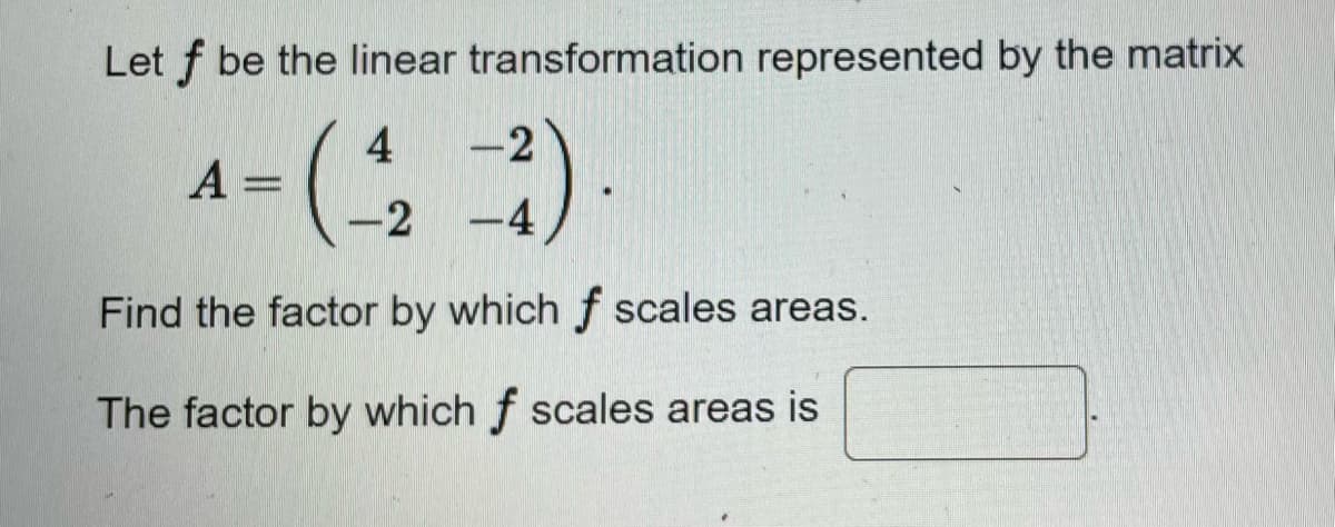 Let f be the linear transformation represented by the matrix
A =
4 -2
-2-4
2).
Find the factor by which f scales areas.
The factor by which f scales areas is