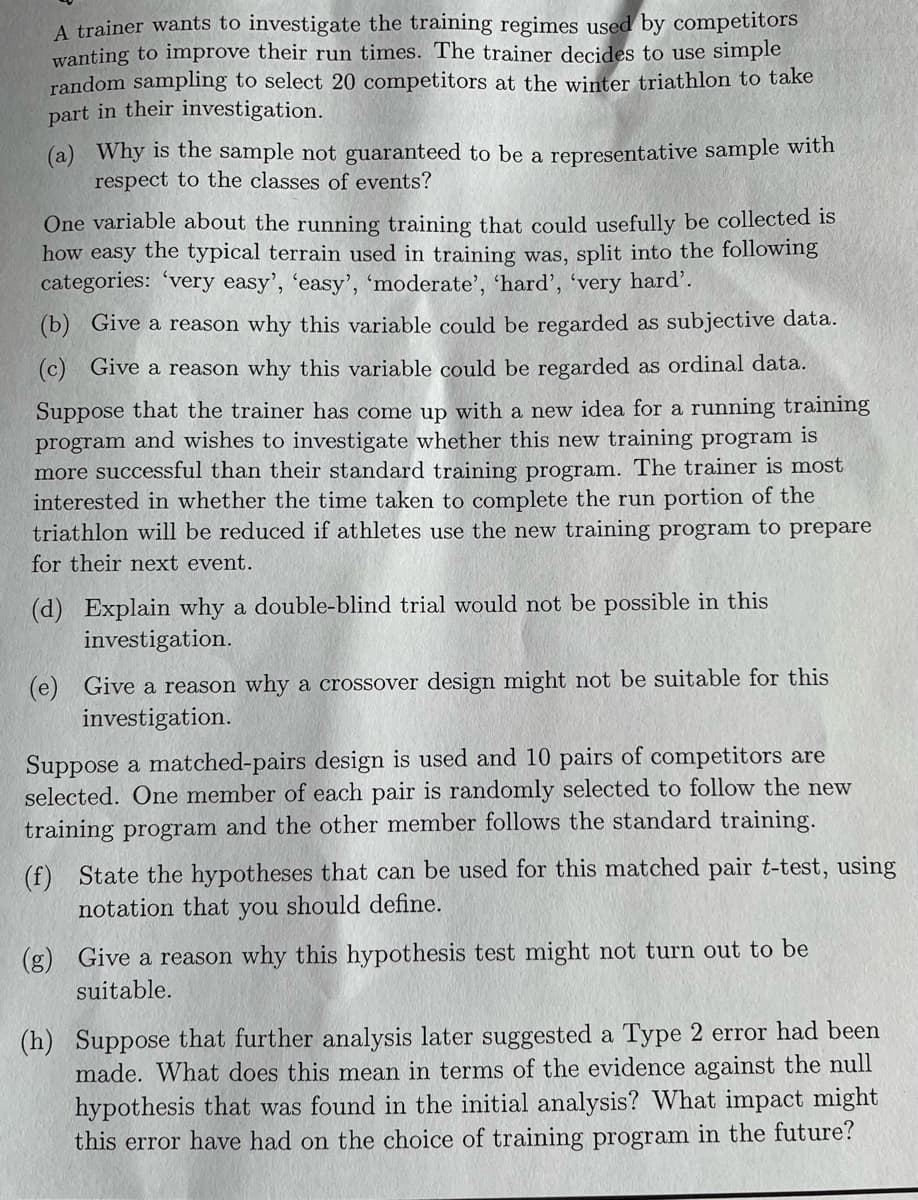 A trainer wants to investigate the training regimes used by competitors
wanting to improve their run times. The trainer decides to use simple
random sampling to select 20 competitors at the winter triathlon to take
part in their investigation.
(a) Why is the sample not guaranteed to be a representative sample with
respect to the classes of events?
One variable about the running training that could usefully be collected is
how easy the typical terrain used in training was, split into the following
categories: 'very easy', 'easy', 'moderate', 'hard', 'very hard'.
(b) Give a reason why this variable could be regarded as subjective data.
(c) Give a reason why this variable could be regarded as ordinal data.
Suppose that the trainer has come up with a new idea for a running training
program and wishes to investigate whether this new training program is
more successful than their standard training program. The trainer is most
interested in whether the time taken to complete the run portion of the
triathlon will be reduced if athletes use the new training program to prepare
for their next event.
(d) Explain why a double-blind trial would not be possible in this
investigation.
(e) Give a reason why a crossover design might not be suitable for this
investigation.
Suppose a matched-pairs design is used and 10 pairs of competitors are
selected. One member of each pair is randomly selected to follow the new
training program and the other member follows the standard training.
(f) State the hypothes that can be used for this matched pair t-test, using
notation that you should define.
(g) Give a reason why this hypothesis test might not turn out to be
suitable.
(h) Suppose that further analysis later suggested a Type 2 error had been
made. What does this mean in terms of the evidence against the null
hypothesis that was found in the initial analysis? What impact might
this error have had on the choice of training program in the future?