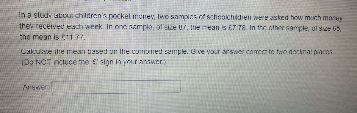 In a study about children's pocket money, two samples of schoolchildren were asked how much money
they received each week. In one sample, of size 87, the mean is £7.78. In the other sample, of size 65,
the mean is £11.77.
Calculate the mean based on the combined sample. Give your answer correct to two decimal places.
(Do NOT include the '£' sign in your answer.)
Answer: