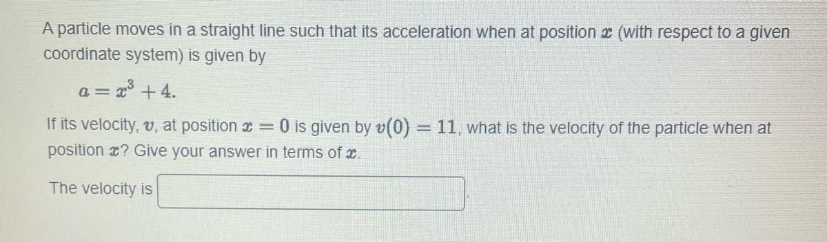 A particle moves in a straight line such that its acceleration when at position (with respect to a given
coordinate system) is given by
= x³ +4.
a=
If its velocity, v, at position = 0 is given by v(0) = 11, what is the velocity of the particle when at
position ? Give your answer in terms of .
The velocity is
