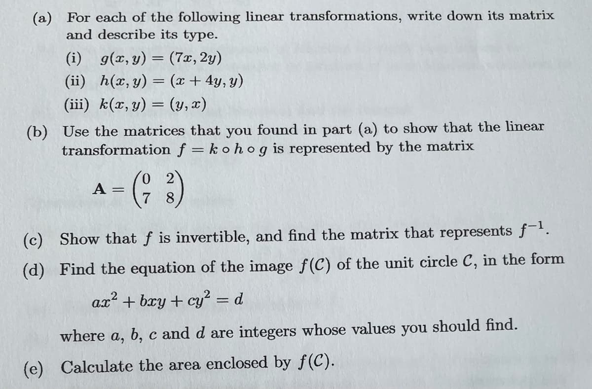 (a) For each of the following linear transformations, write down its matrix
and describe its type.
(i) g(x, y) = (7x, 2y)
(ii) h(x, y) = (x + 4y, y)
(iii) k(x, y) = (y,x)
(b) Use the matrices that you found in part (a) to show that the linear
transformation f = kohog is represented by the matrix
A = =
7 8
(c) Show that f is invertible, and find the matrix that represents f-¹.
(d) Find the equation of the image f(C) of the unit circle C, in the form
ax² + bxy + cy² = d
where a, b, c and d are integers whose values you should find.
(e) Calculate the area enclosed by f(C).