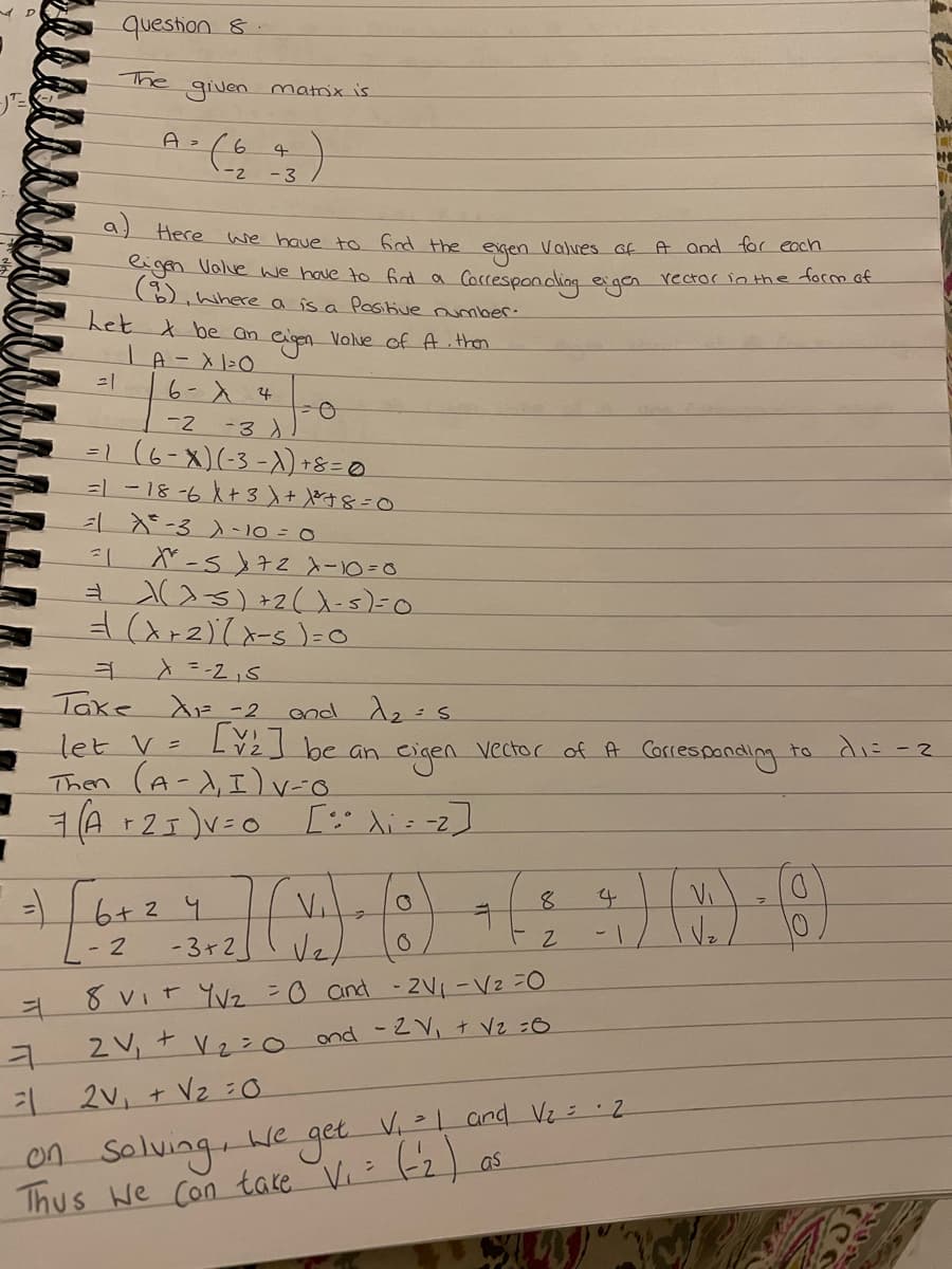 question 8.
The given matrix is
A² (603)
4
-2
-
A and for each
a) Here we have to find the eigen Valves of
eigen Valve we have to find a Corresponding eigen rector in the form of
, where a is a Positive number.
eigen Value of Athen
Let & be an
LA-X 1²0
6- X 4
ㅕ
-0
-2
-3)
=1 (6-X) (-3-X) + 8 = 0
=1-18-6 X + 3 + ³ + 8 = 0
-3 -10 = 0
-1
=1 X-SX 72 X-10=0
= > >=-5) +2(X - 5) = 0
= (x+2)(x-5) = 0
کر 2-= X
Take AF-2 and 1₂ s
let V=
Then (A-1₁I) V-6
7(A +2₁) V=0 [Xi = -2]
= 6 + ² 4
2
- 2
[V₂] be an eigen vector of A Corresponding to di= -2
- 3+2
V₁
√₂/
0
8 V₁T Y√₂ = 0 and 2V₁ V₂ =0
+
2V,
ond - 2V₁ + V₂ =6
ㅋ
= 2V₁ + V₂ =0
V₂=0
8
12
V₁ = 1 and V₂ = 2
>
as
on
We
Solving,
get
Thus we can take V₁ = (-2)
√₂