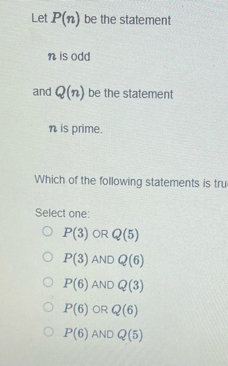 Let P(n) be the statement
n is odd
and Q(n) be the statement
n is prime.
Which of the following statements is tru
Select one:
O P(3) OR Q(5)
O P(3) AND (6)
OP(6) AND Q(3)
OP(6) OR Q(6)
OP(6) AND (5)