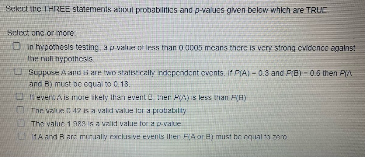 Select the THREE statements about probabilities and p-values given below which are TRUE.
Select one or more:
In hypothesis testing, a p-value of less than 0.0005 means there is very strong evidence against
the null hypothesis.
Suppose A and B are two statistically independent events. If P(A) = 0.3 and P(B) = 0.6 then P(A
and B) must be equal to 0.18.
If event A is more likely than event B, then P(A) is less than P(B).
The value 0.42 is a valid value for a probability.
The value 1.983 is a valid value for a p-value.
If A and B are mutually exclusive events then P(A or B) must be equal to zero.