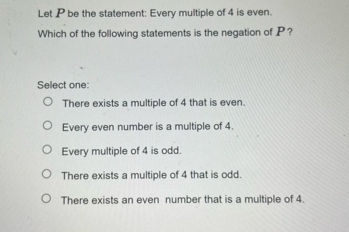 Let P be the statement: Every multiple of 4 is even.
Which of the following statements is the negation of P?
Select one:
There exists a multiple of 4 that is even.
O Every even number is a multiple of 4.
O Every multiple of 4 is odd.
O There exists a multiple of 4 that is odd.
There exists an even number that is a multiple of 4.