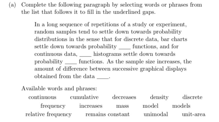(a) Complete the following paragraph by selecting words or phrases from
the list that follows it to fill in the underlined gaps.
In a long sequence of repetitions of a study or experiment,
random samples tend to settle down towards probability
distributions in the sense that for discrete data, bar charts
settle down towards probability functions, and for
continuous data,
histograms settle down towards
probability functions. As the sample size increases, the
amount of difference between successive graphical displays
obtained from the data
Available words and phrases:
cumulative
continuous
frequency
relative frequency
decreases
mass
remains constant
increases
density discrete
model
unimodal
models
unit-area