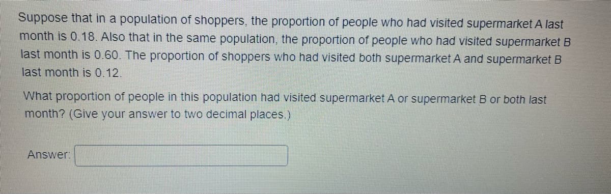 Suppose that in a population of shoppers, the proportion of people who had visited supermarket A last
month is 0.18. Also that in the same population, the proportion of people who had visited supermarket B
last month is 0.60. The proportion of shoppers who had visited both supermarket A and supermarket B
last month is 0.12.
What proportion of people in this population had visited supermarket A or supermarket B or both last
month? (Give your answer to two decimal places.)
Answer: