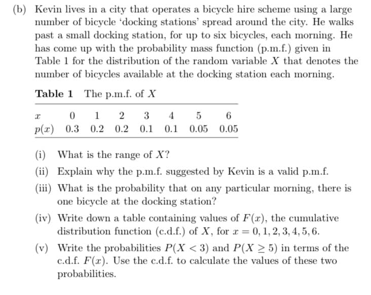 (b) Kevin lives in a city that operates a bicycle hire scheme using a large
number of bicycle 'docking stations' spread around the city. He walks
past a small docking station, for up to six bicycles, each morning. He
has come up with the probability mass function (p.m.f.) given in
Table 1 for the distribution of the random variable X that denotes the
number of bicycles available at the docking station each morning.
Table 1 The p.m.f. of X
x
6
012 3 4 5
p(x) 0.3 0.2 0.2 0.1 0.1 0.05 0.05
(i) What is the range of X?
(ii) Explain why the p.m.f. suggested by Kevin is a valid p.m.f.
(iii) What is the probability that on any particular morning, there is
one bicycle at the docking station?
(iv) Write down a table containing values of F(x), the cumulative
distribution function (c.d.f.) of X, for x = 0, 1, 2, 3, 4, 5, 6.
(v) Write the probabilities P(X < 3) and P(X ≥ 5) in terms of the
c.d.f. F(x). Use the c.d.f. to calculate the values of these two
probabilities.