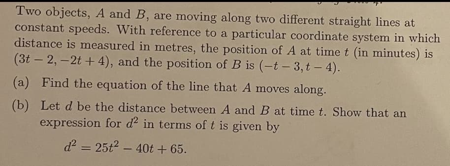 Two objects, A and B, are moving along two different straight lines at
constant speeds. With reference to a particular coordinate system in which
distance is measured in metres, the position of A at time t (in minutes) is
(3t – 2,-2t + 4), and the position of B is (-t – 3, t - 4).
(a) Find the equation of the line that A moves along.
(b) Let d be the distance between A and B at time t. Show that an
expression for d2 in terms of t is given by
d = 25t2 - 40t + 65.
%3D
